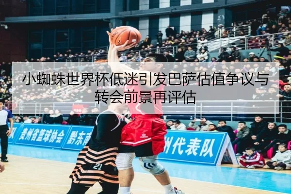 小蜘蛛世界杯低迷引发巴萨估值争议与转会前景再评估