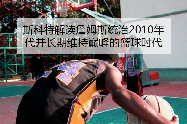 斯科特解读詹姆斯统治2010年代并长期维持巅峰的篮球时代